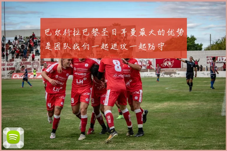 巴尔科拉巴黎圣日耳曼最大的优势是团队我们一起进攻一起防守