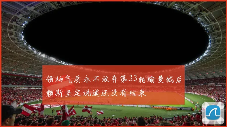 领袖气质永不放弃第33轮输曼城后赖斯坚定说道还没有结束