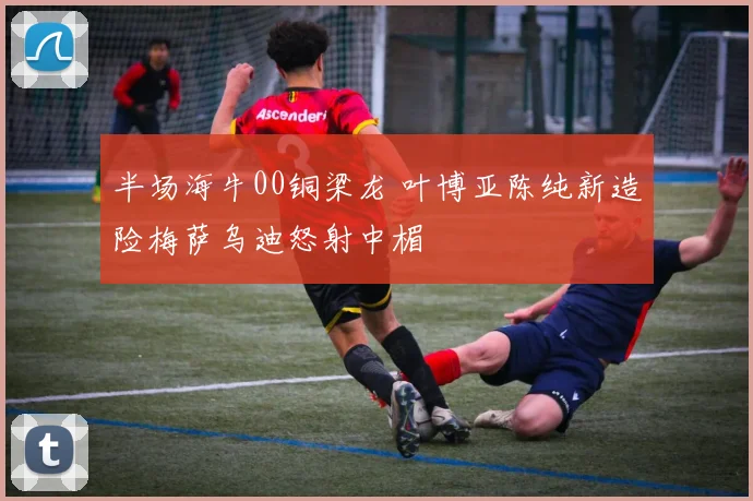 半场海牛00铜梁龙 叶博亚陈纯新造险梅萨乌迪怒射中楣