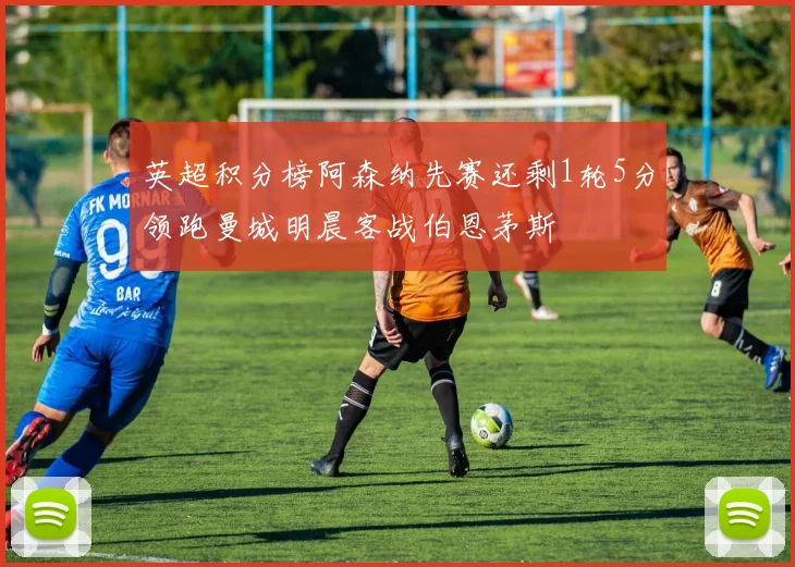 英超积分榜阿森纳先赛还剩1轮5分领跑曼城明晨客战伯恩茅斯
