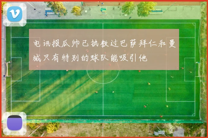 电讯报瓜帅已执教过巴萨拜仁和曼城只有特别的球队能吸引他