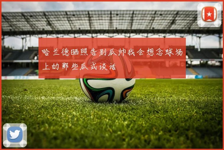 哈兰德晒照告别瓜帅我会想念球场上的那些瓜式谈话