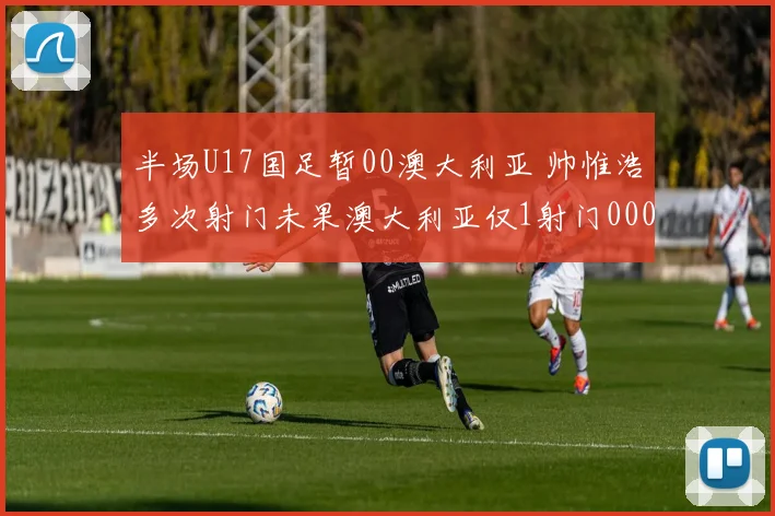 半场U17国足暂00澳大利亚 帅惟浩多次射门未果澳大利亚仅1射门0000644