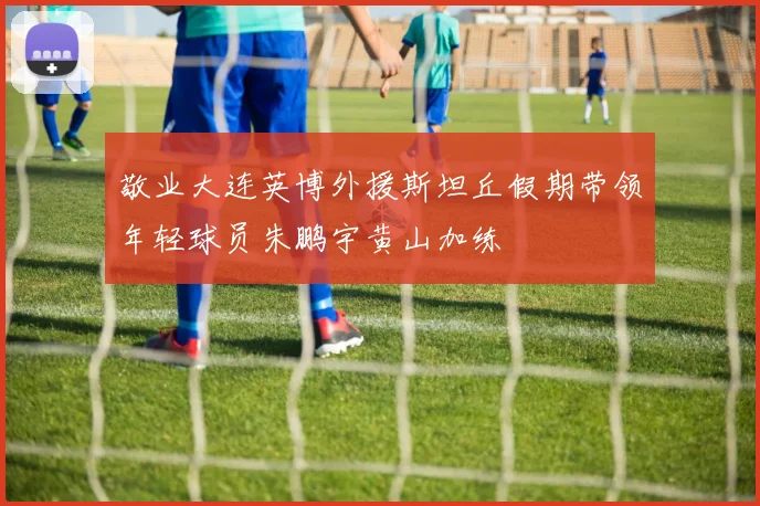 敬业大连英博外援斯坦丘假期带领年轻球员朱鹏宇黄山加练