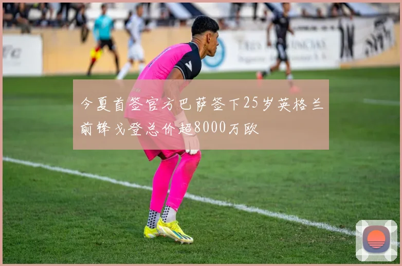 今夏首签官方巴萨签下25岁英格兰前锋戈登总价超8000万欧